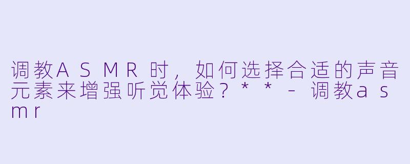 调教ASMR时,如何选择合适的声音元素来增强听觉体验?**