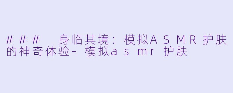 ### 身临其境：模拟ASMR护肤的神奇体验-模拟asmr护肤