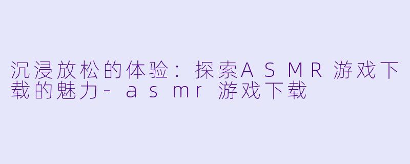 沉浸放松的体验：探索ASMR游戏下载的魅力-asmr游戏下载