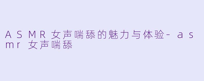 ASMR女声喘舔的魅力与体验-asmr女声喘舔