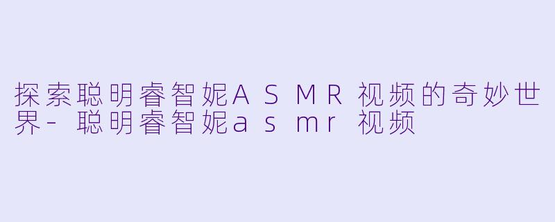 探索聪明睿智妮ASMR视频的奇妙世界-聪明睿智妮asmr视频