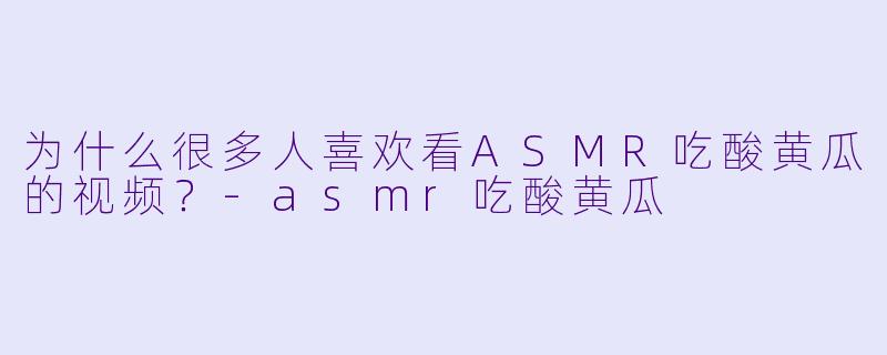 为什么很多人喜欢看ASMR吃酸黄瓜的视频？