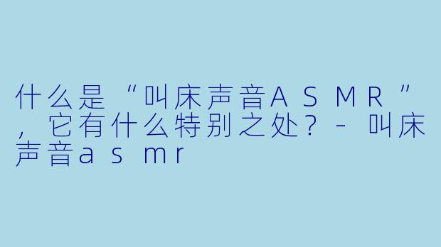 什么是“叫床声音ASMR”,它有什么特别之处?