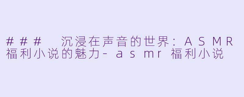 ### 沉浸在声音的世界：ASMR福利小说的魅力-asmr福利小说