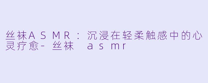 丝袜ASMR:沉浸在轻柔触感中的心灵疗愈