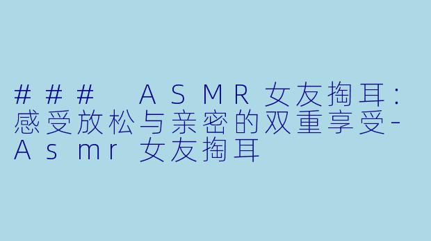 ### ASMR女友掏耳：感受放松与亲密的双重享受-Asmr女友掏耳
