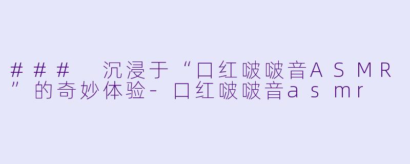 ### 沉浸于“口红啵啵音ASMR”的奇妙体验-口红啵啵音asmr