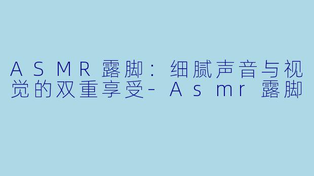 ASMR露脚：细腻声音与视觉的双重享受-Asmr露脚