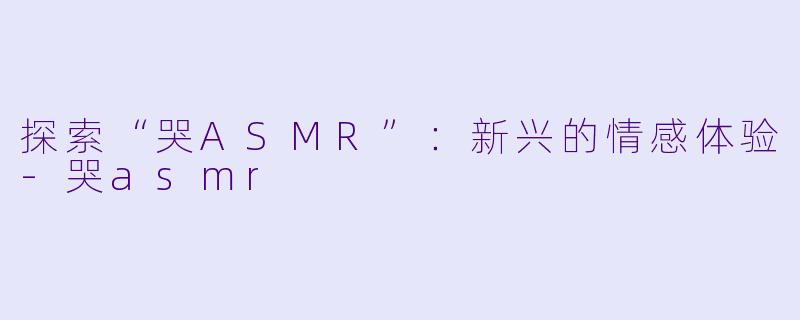 探索“哭ASMR”：新兴的情感体验-哭asmr