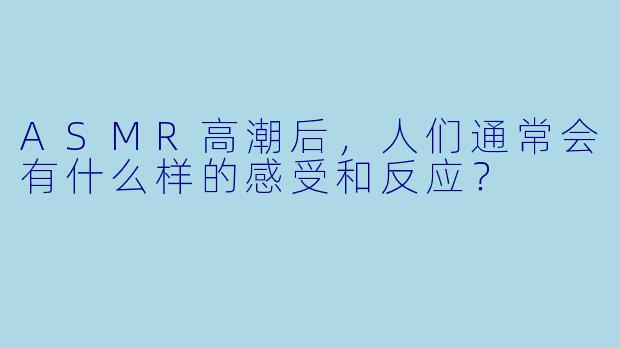 ASMR高潮后，人们通常会有什么样的感受和反应？