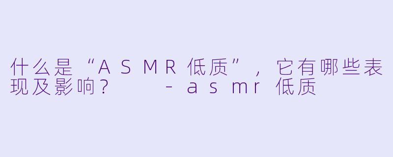 什么是“ASMR低质”,它有哪些表现及影响?