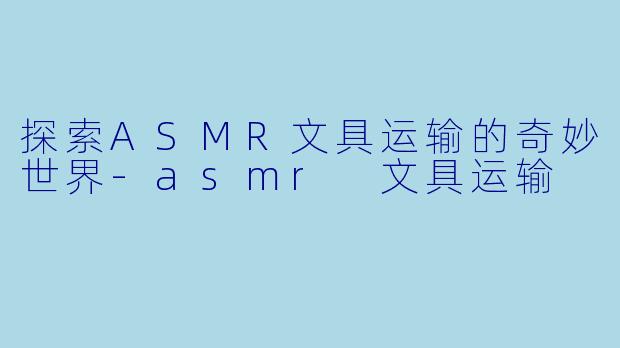 探索ASMR文具运输的奇妙世界-asmr 文具运输