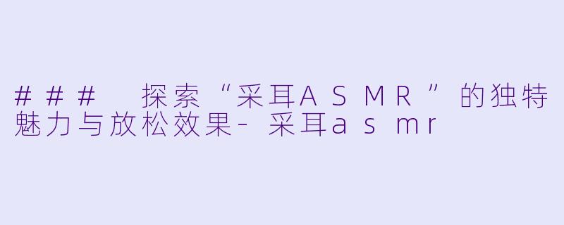 ### 探索“采耳ASMR”的独特魅力与放松效果-采耳asmr