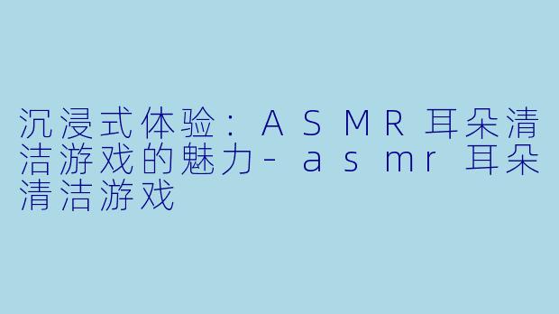 沉浸式体验：ASMR耳朵清洁游戏的魅力-asmr耳朵清洁游戏