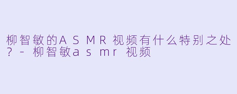 柳智敏的ASMR视频有什么特别之处？-柳智敏asmr视频