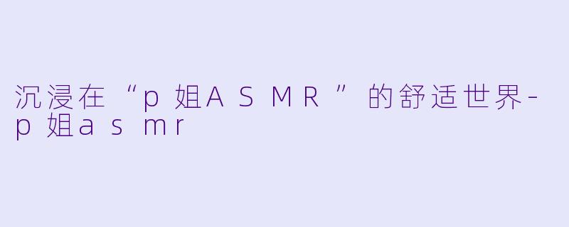 沉浸在“p姐ASMR”的舒适世界-p姐asmr