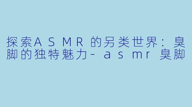 探索ASMR的另类世界：臭脚的独特魅力-asmr臭脚