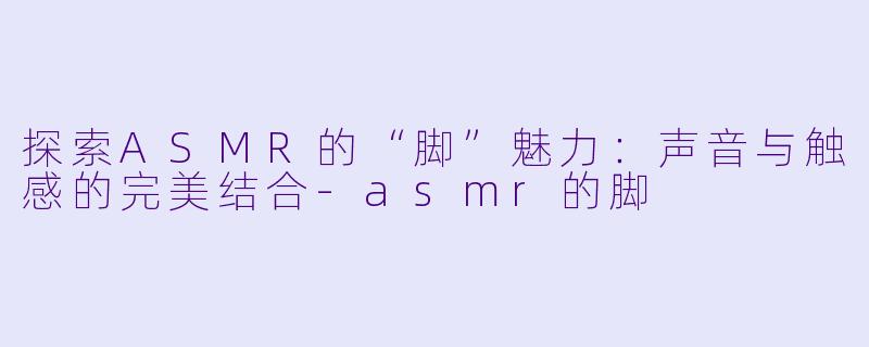 探索ASMR的“脚”魅力：声音与触感的完美结合-asmr的脚