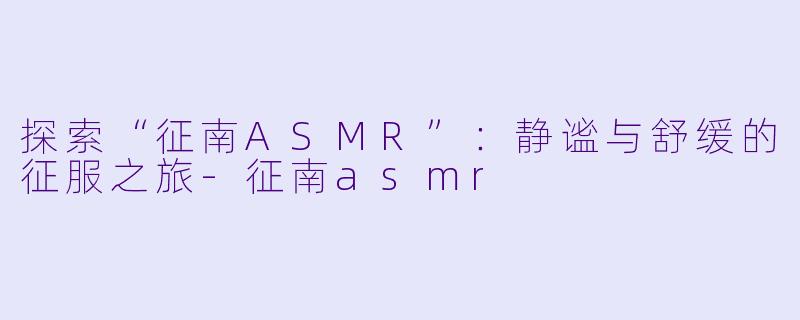 探索“征南ASMR”：静谧与舒缓的征服之旅-征南asmr