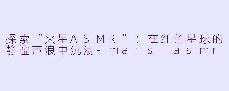 探索“火星ASMR”：在红色星球的静谧声浪中沉浸-mars asmr
