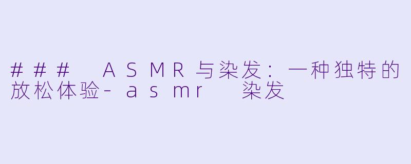 ### ASMR与染发：一种独特的放松体验-asmr 染发