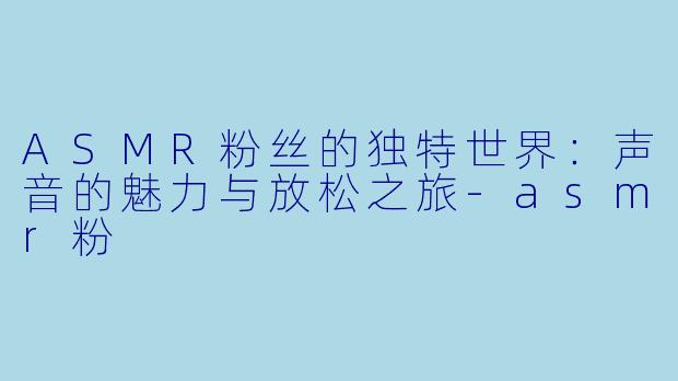 ASMR粉丝的独特世界：声音的魅力与放松之旅-asmr粉