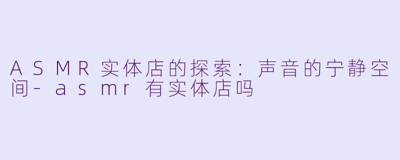 ASMR实体店的探索：声音的宁静空间-asmr有实体店吗