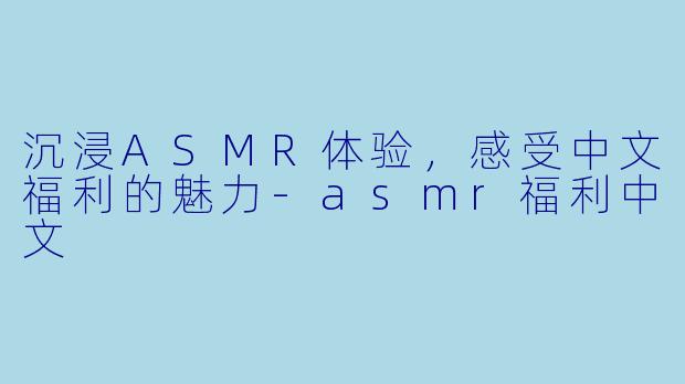 沉浸ASMR体验，感受中文福利的魅力-asmr福利中文