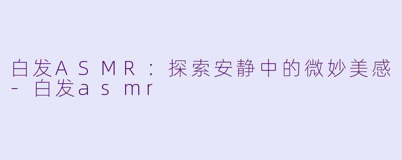 白发ASMR：探索安静中的微妙美感-白发asmr