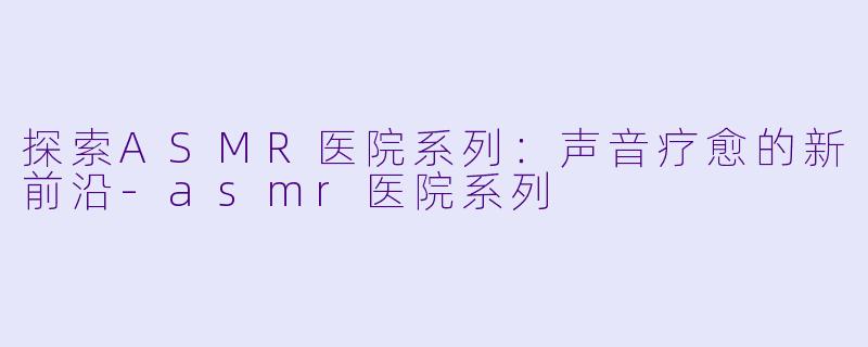 探索ASMR医院系列:声音疗愈的新前沿