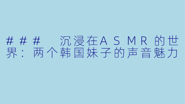 ### 沉浸在ASMR的世界：两个韩国妹子的声音魅力