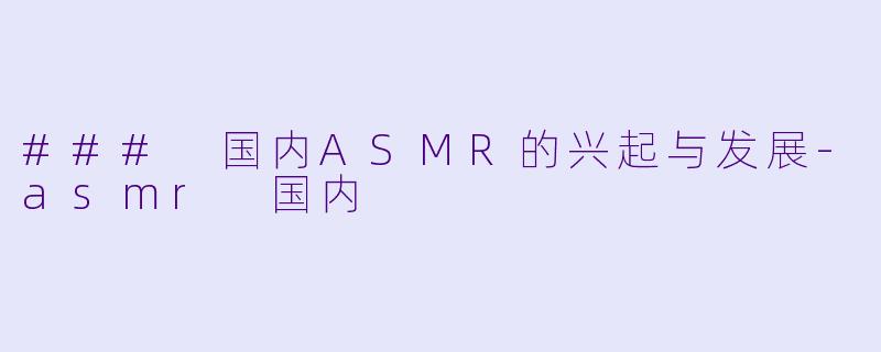 ### 国内ASMR的兴起与发展-asmr 国内