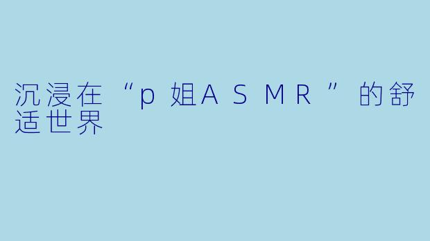 沉浸在“p姐ASMR”的舒适世界