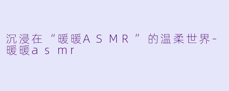 沉浸在“暖暖ASMR”的温柔世界-暖暖asmr