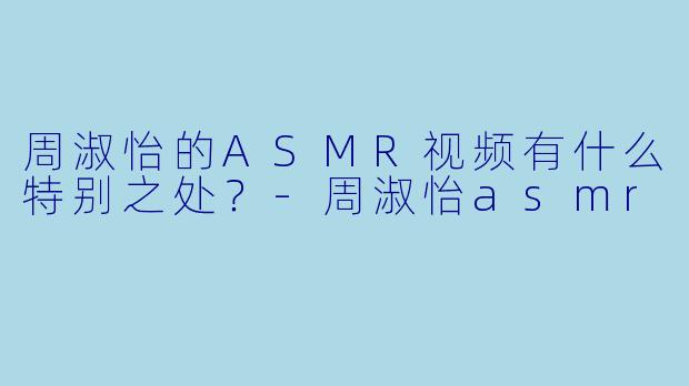 周淑怡的ASMR视频有什么特别之处？-周淑怡asmr
