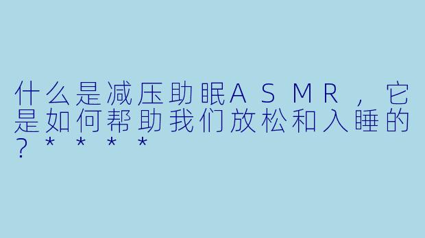 什么是减压助眠ASMR,它是如何帮助我们放松和入睡的?****