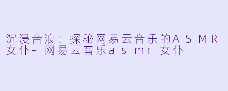 沉浸音浪：探秘网易云音乐的ASMR女仆-网易云音乐asmr女仆