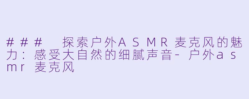 ### 探索户外ASMR麦克风的魅力：感受大自然的细腻声音-户外asmr麦克风