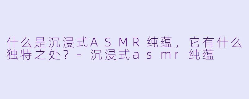什么是沉浸式ASMR纯蕴,它有什么独特之处?