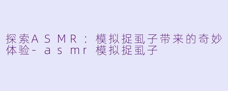 探索ASMR：模拟捉虱子带来的奇妙体验-asmr模拟捉虱子