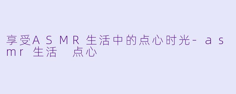 享受ASMR生活中的点心时光-asmr生活 点心