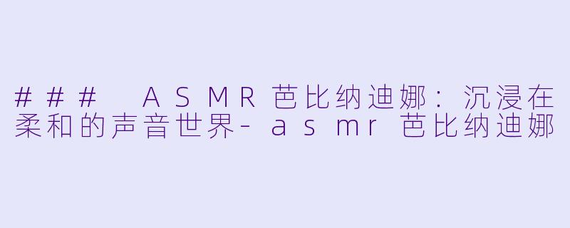 ### ASMR芭比纳迪娜：沉浸在柔和的声音世界-asmr芭比纳迪娜