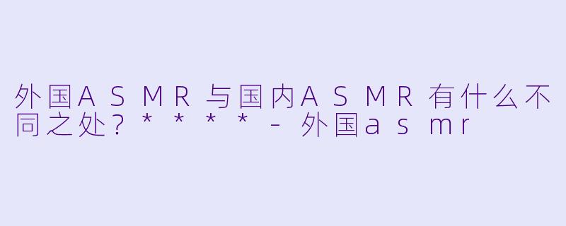 外国ASMR与国内ASMR有什么不同之处?****