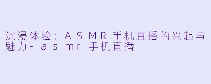 沉浸体验:ASMR手机直播的兴起与魅力