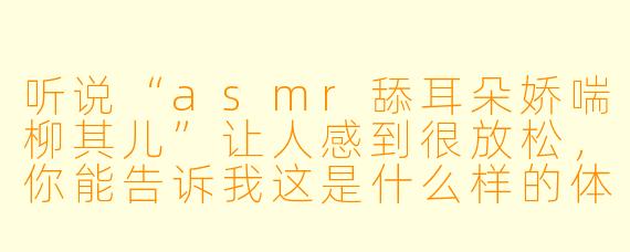听说“asmr舔耳朵娇喘柳其儿”让人感到很放松,你能告诉我这是什么样的体验吗?****