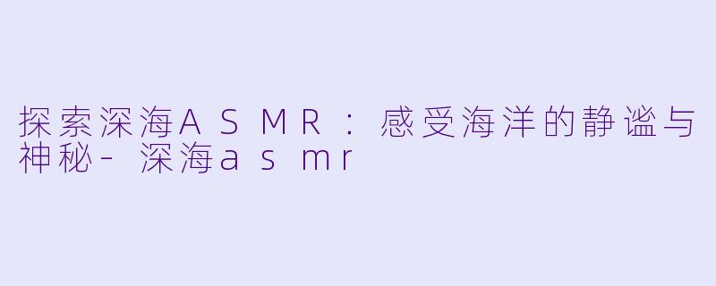 探索深海ASMR：感受海洋的静谧与神秘-深海asmr