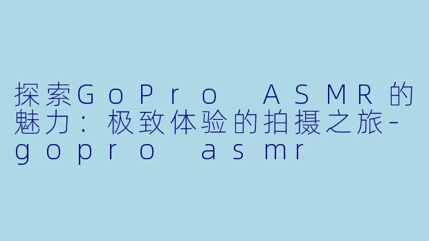 探索GoPro ASMR的魅力:极致体验的拍摄之旅