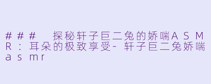 ### 探秘轩子巨二兔的娇喘ASMR：耳朵的极致享受-轩子巨二兔娇喘asmr