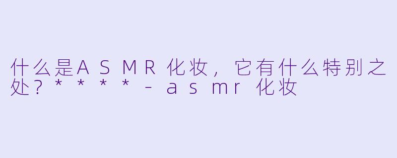 什么是ASMR化妆,它有什么特别之处?****