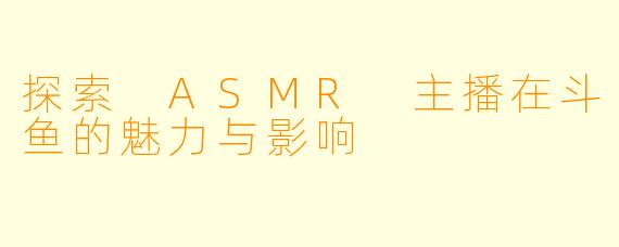 探索 ASMR 主播在斗鱼的魅力与影响